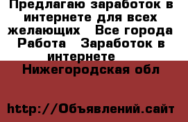 Предлагаю,заработок в интернете для всех желающих - Все города Работа » Заработок в интернете   . Нижегородская обл.